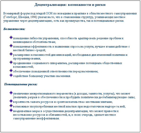 Text Box: Децентрализация: возможности и риски&nbsp;
Всемирный форум под эгидой ООН по новациям и практике в области местного самоуправления (Гетеборг, Швеция, 1996) указал на то, что в становлении структур, усиливающих местное управление через децентрализацию, есть как преимущества, так и потенциальные риски.&nbsp;
Возможности:
повышение гибкости управления, способность адаптировать решение проблем к меняющимся обстоятельствам;
повышенная эффективность в выявлении спроса на услуги, лучшее взаимодействие с местной бизнес-средой;
расширение возможностей для инноваций, необходимых для изменений политики и программирования;
продвижение социального плюрализма, расширение потенциала общественных возможностей;
обеспечение повышенной ответственности перед населением;
содействие большему участию населения.
&nbsp;Потенциальные риски:
увеличение межрегионального неравенства (в доходах, занятости, услугах), что может увеличить разрыв в обеспеченности и пробудить политически дестабилизирующие силы;
вероятность захвата ресурсов и �рентоискательства� местными элитами;
возможные злоупотребления местной властью при недостаточном надзоре за ней;
неадекватные меры в осуществлении децентрализации, что может привести к несостыковке ресурсов и обязанностей, и, в свою очередь, сделает местное самоуправление неэффективным.
&nbsp;
