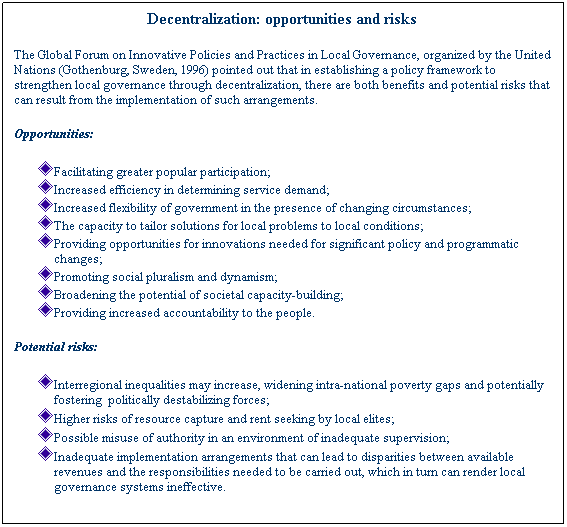 Text Box: Decentralization: opportunities and risks&nbsp;
The Global Forum on Innovative Policies and Practices in Local Governance, organized by the United Nations (Gothenburg, Sweden, 1996) pointed out that in establishing a policy framework to strengthen local governance through decentralization, there are both benefits and potential risks that can result from the implementation of such arrangements.&nbsp;
Opportunities:
Facilitating greater popular participation;
Increased efficiency in determining service demand;
Increased flexibility of government in the presence of changing circumstances;
The capacity to tailor solutions for local problems to local conditions;
Providing opportunities for innovations needed for significant policy and programmatic changes;
Promoting social pluralism and dynamism;
Broadening the potential of societal capacity-building;
Providing increased accountability to the people.
Potential risks:
Interregional inequalities may increase, widening intra-national poverty gaps and potentially fostering&nbsp; politically destabilizing forces;
Higher risks of resource capture and rent seeking by local elites;
Possible misuse of authority in an environment of inadequate supervision;
Inadequate implementation arrangements that can lead to disparities between available revenues and the responsibilities needed to be carried out, which in turn can render local governance systems ineffective.
